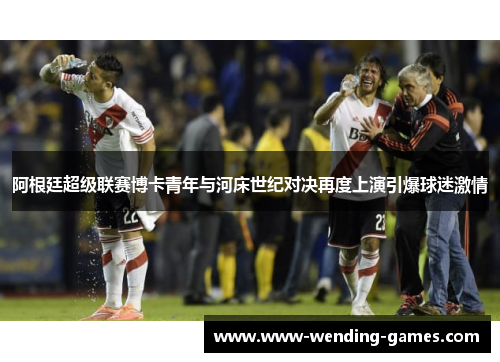 阿根廷超级联赛博卡青年与河床世纪对决再度上演引爆球迷激情