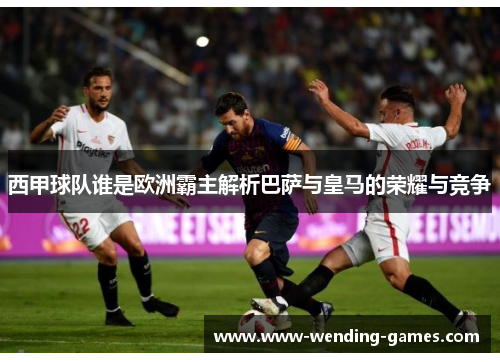 西甲球队谁是欧洲霸主解析巴萨与皇马的荣耀与竞争 西甲球队谁是欧洲霸主解析巴萨与皇马的荣耀与竞争