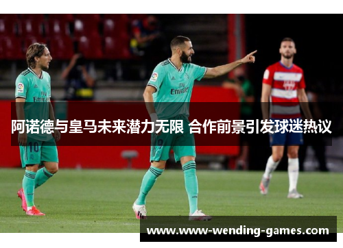 阿诺德与皇马未来潜力无限 合作前景引发球迷热议 阿诺德与皇马未来潜力无限 合作前景引发球迷热议